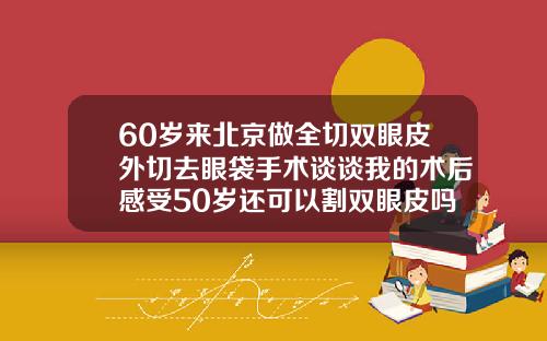 60岁来北京做全切双眼皮外切去眼袋手术谈谈我的术后感受50岁还可以割双眼皮吗