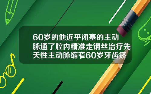 60岁的他近乎闭塞的主动脉通了腔内精准走钢丝治疗先天性主动脉缩窄60岁牙齿矫正