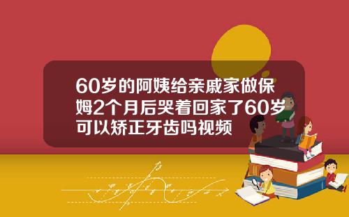 60岁的阿姨给亲戚家做保姆2个月后哭着回家了60岁可以矫正牙齿吗视频