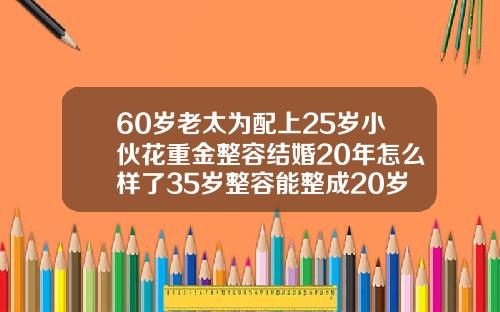 60岁老太为配上25岁小伙花重金整容结婚20年怎么样了35岁整容能整成20岁的吗