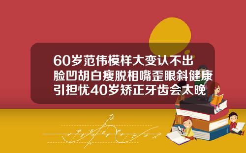60岁范伟模样大变认不出脸凹胡白瘦脱相嘴歪眼斜健康引担忧40岁矫正牙齿会太晚吗会有后遗症吗视频