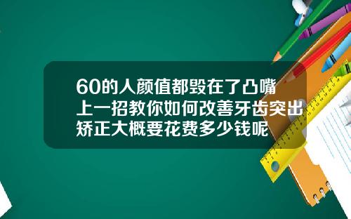 60的人颜值都毁在了凸嘴上一招教你如何改善牙齿突出矫正大概要花费多少钱呢