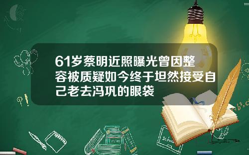 61岁蔡明近照曝光曾因整容被质疑如今终于坦然接受自己老去冯巩的眼袋