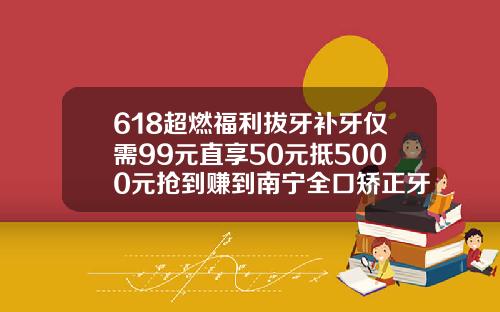 618超燃福利拔牙补牙仅需99元直享50元抵5000元抢到赚到南宁全口矫正牙齿多少钱啊一颗