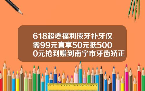 618超燃福利拔牙补牙仅需99元直享50元抵5000元抢到赚到南宁市牙齿矫正价格多少钱