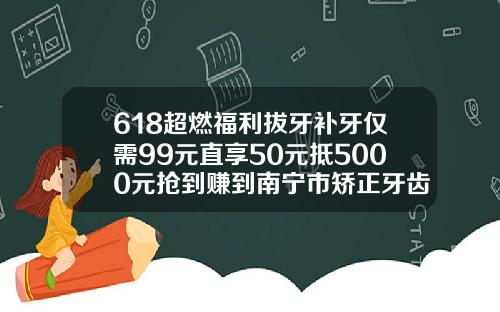 618超燃福利拔牙补牙仅需99元直享50元抵5000元抢到赚到南宁市矫正牙齿大概多少钱