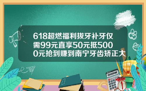 618超燃福利拔牙补牙仅需99元直享50元抵5000元抢到赚到南宁牙齿矫正大概要多少钱一次