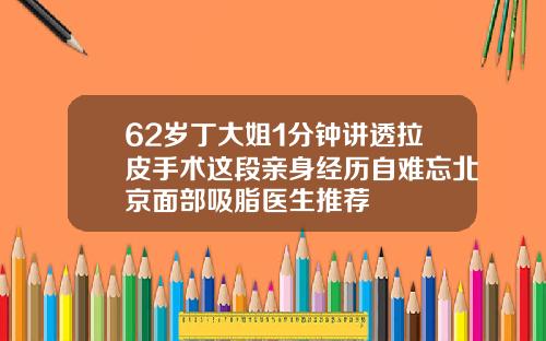 62岁丁大姐1分钟讲透拉皮手术这段亲身经历自难忘北京面部吸脂医生推荐