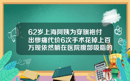 62岁上海阿姨为穿旗袍付出惨痛代价6次手术花掉上百万现依然躺在医院腹部吸脂的亲身经历有哪些