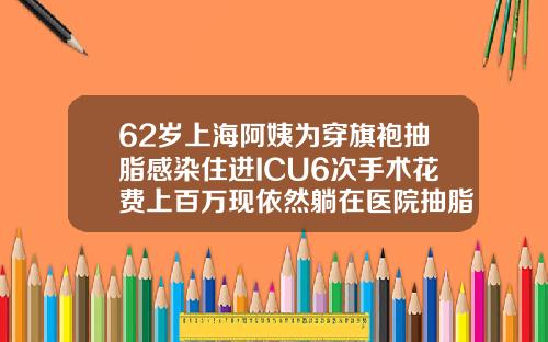 62岁上海阿姨为穿旗袍抽脂感染住进ICU6次手术花费上百万现依然躺在医院抽脂会花多少钱