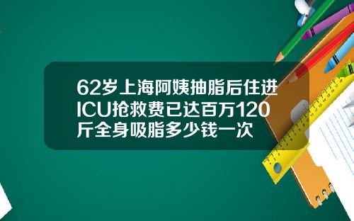 62岁上海阿姨抽脂后住进ICU抢救费已达百万120斤全身吸脂多少钱一次