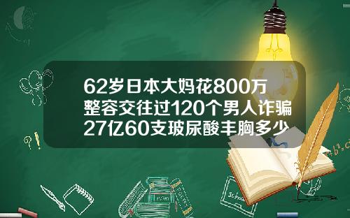 62岁日本大妈花800万整容交往过120个男人诈骗27亿60支玻尿酸丰胸多少钱