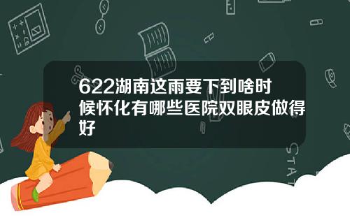 622湖南这雨要下到啥时候怀化有哪些医院双眼皮做得好
