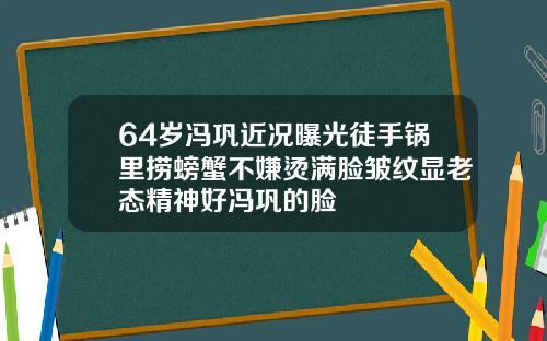 64岁冯巩近况曝光徒手锅里捞螃蟹不嫌烫满脸皱纹显老态精神好冯巩的脸