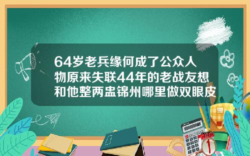 64岁老兵缘何成了公众人物原来失联44年的老战友想和他整两盅锦州哪里做双眼皮好看又便宜