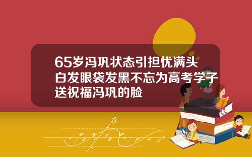 65岁冯巩状态引担忧满头白发眼袋发黑不忘为高考学子送祝福冯巩的脸