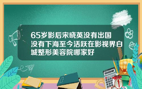65岁影后宋晓英没有出国没有下海至今活跃在影视界白城整形美容院哪家好
