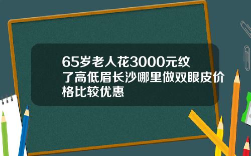 65岁老人花3000元纹了高低眉长沙哪里做双眼皮价格比较优惠