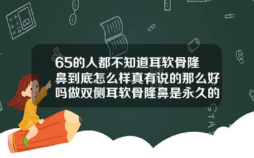 65的人都不知道耳软骨隆鼻到底怎么样真有说的那么好吗做双侧耳软骨隆鼻是永久的吗