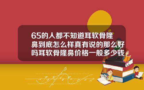 65的人都不知道耳软骨隆鼻到底怎么样真有说的那么好吗耳软骨隆鼻价格一般多少钱一次