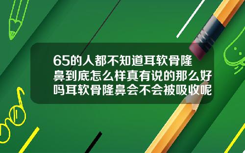 65的人都不知道耳软骨隆鼻到底怎么样真有说的那么好吗耳软骨隆鼻会不会被吸收呢
