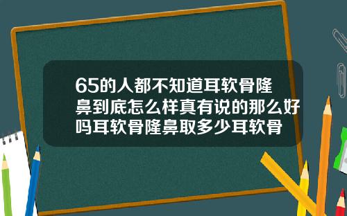 65的人都不知道耳软骨隆鼻到底怎么样真有说的那么好吗耳软骨隆鼻取多少耳软骨