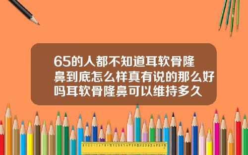 65的人都不知道耳软骨隆鼻到底怎么样真有说的那么好吗耳软骨隆鼻可以维持多久