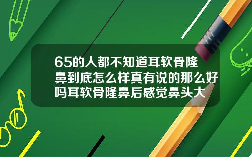 65的人都不知道耳软骨隆鼻到底怎么样真有说的那么好吗耳软骨隆鼻后感觉鼻头大
