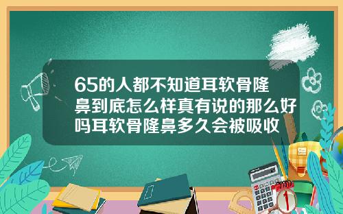 65的人都不知道耳软骨隆鼻到底怎么样真有说的那么好吗耳软骨隆鼻多久会被吸收