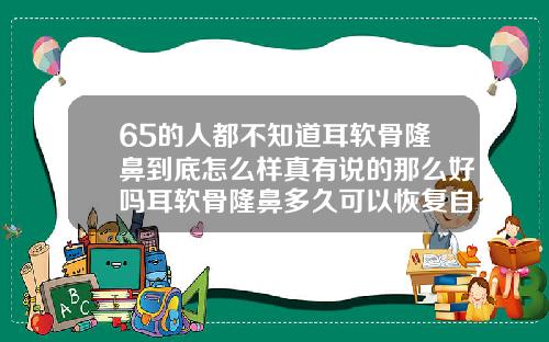 65的人都不知道耳软骨隆鼻到底怎么样真有说的那么好吗耳软骨隆鼻多久可以恢复自然