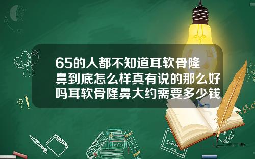 65的人都不知道耳软骨隆鼻到底怎么样真有说的那么好吗耳软骨隆鼻大约需要多少钱
