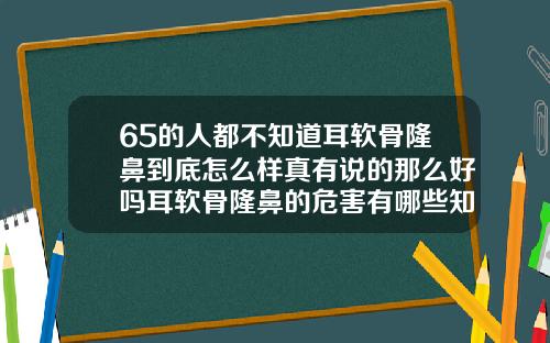 65的人都不知道耳软骨隆鼻到底怎么样真有说的那么好吗耳软骨隆鼻的危害有哪些知乎