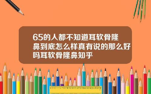 65的人都不知道耳软骨隆鼻到底怎么样真有说的那么好吗耳软骨隆鼻知乎