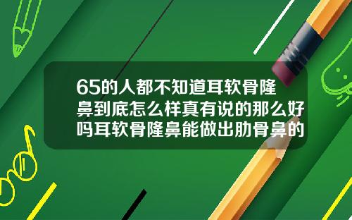 65的人都不知道耳软骨隆鼻到底怎么样真有说的那么好吗耳软骨隆鼻能做出肋骨鼻的效果吗