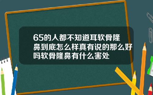 65的人都不知道耳软骨隆鼻到底怎么样真有说的那么好吗软骨隆鼻有什么害处