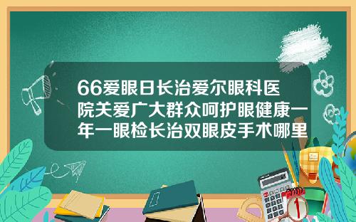 66爱眼日长治爱尔眼科医院关爱广大群众呵护眼健康一年一眼检长治双眼皮手术哪里不错的医院