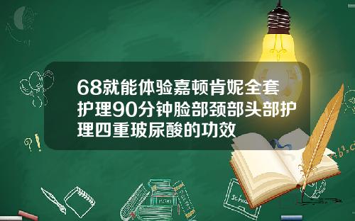 68就能体验嘉顿肯妮全套护理90分钟脸部颈部头部护理四重玻尿酸的功效