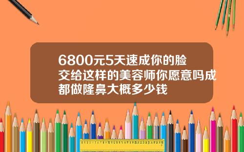 6800元5天速成你的脸交给这样的美容师你愿意吗成都做隆鼻大概多少钱