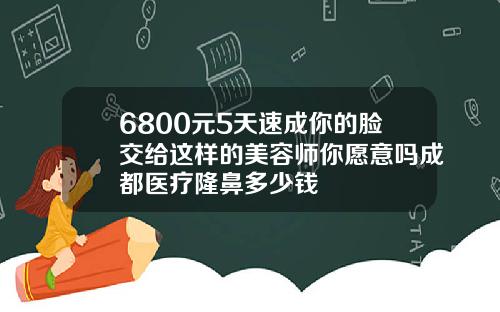 6800元5天速成你的脸交给这样的美容师你愿意吗成都医疗隆鼻多少钱