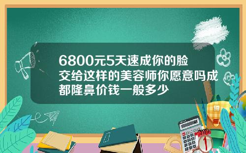 6800元5天速成你的脸交给这样的美容师你愿意吗成都隆鼻价钱一般多少