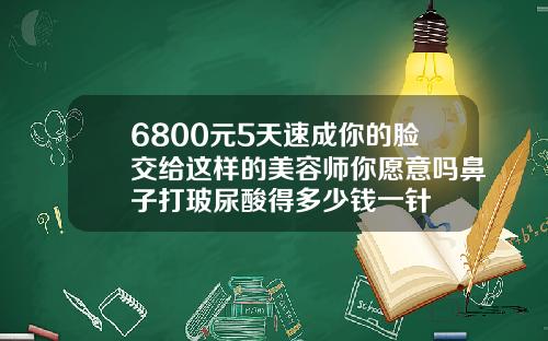 6800元5天速成你的脸交给这样的美容师你愿意吗鼻子打玻尿酸得多少钱一针