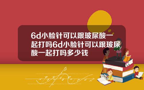 6d小脸针可以跟玻尿酸一起打吗6d小脸针可以跟玻尿酸一起打吗多少钱