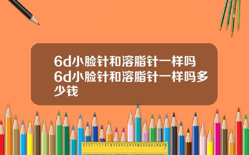 6d小脸针和溶脂针一样吗6d小脸针和溶脂针一样吗多少钱