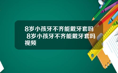 8岁小孩牙不齐能戴牙套吗 8岁小孩牙不齐能戴牙套吗视频
