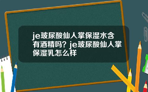 je玻尿酸仙人掌保湿水含有酒精吗？je玻尿酸仙人掌保湿乳怎么样